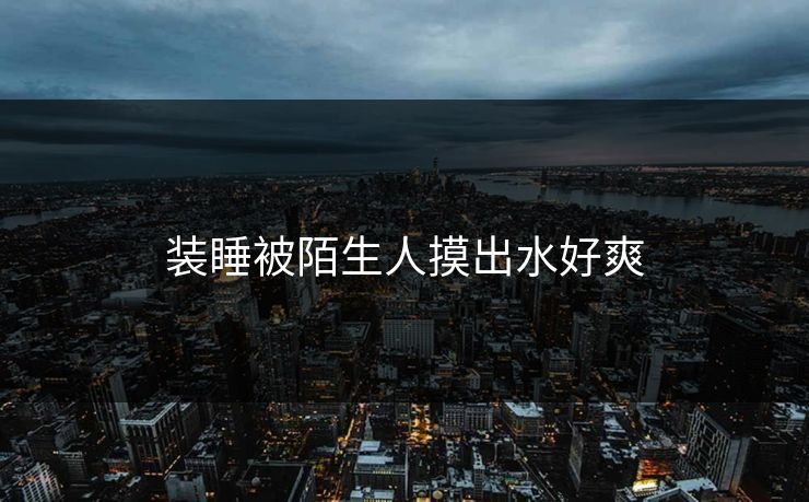 装睡被陌生人摸出水好爽