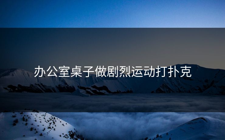 办公室桌子做剧烈运动打扑克