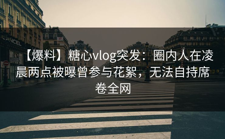 【爆料】糖心vlog突发：圈内人在凌晨两点被曝曾参与花絮，无法自持席卷全网