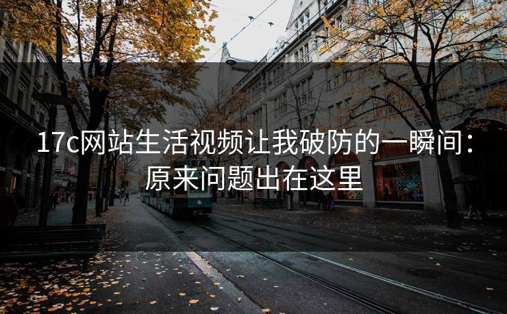 17c网站生活视频让我破防的一瞬间：原来问题出在这里