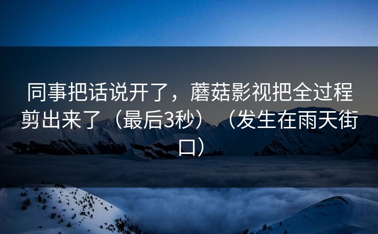 同事把话说开了，蘑菇影视把全过程剪出来了（最后3秒）（发生在雨天街口）