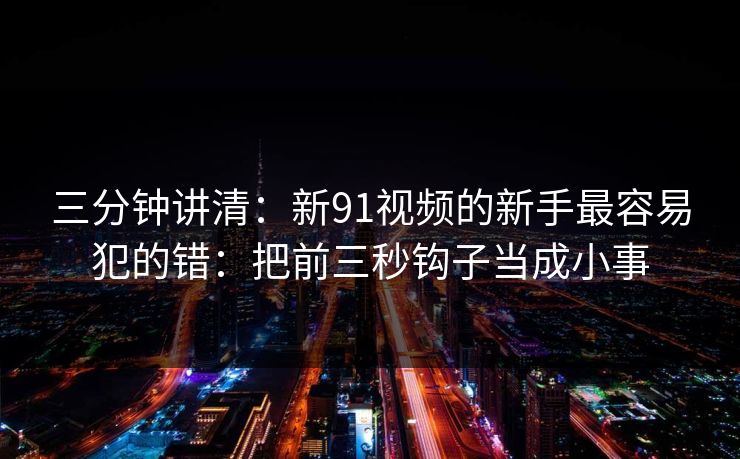 三分钟讲清：新91视频的新手最容易犯的错：把前三秒钩子当成小事