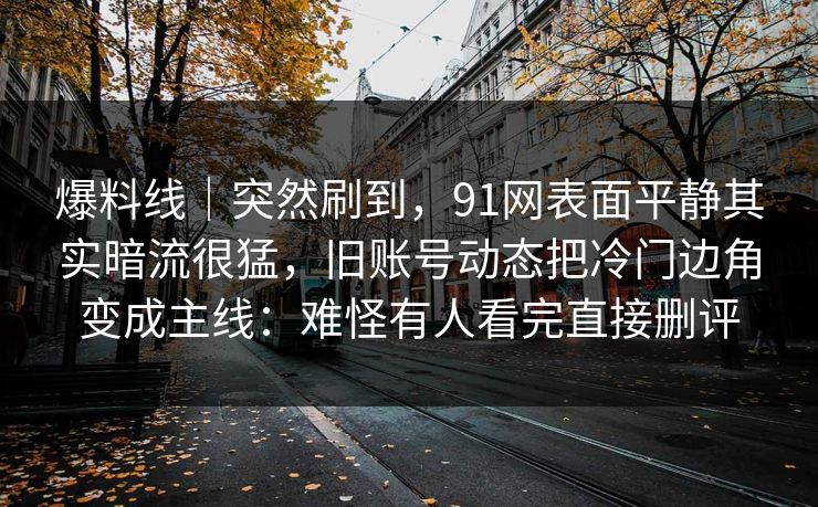 爆料线｜突然刷到，91网表面平静其实暗流很猛，旧账号动态把冷门边角变成主线：难怪有人看完直接删评