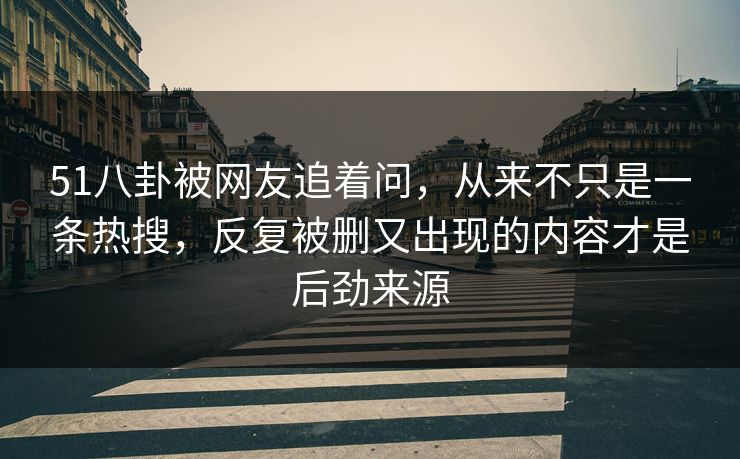 51八卦被网友追着问，从来不只是一条热搜，反复被删又出现的内容才是后劲来源