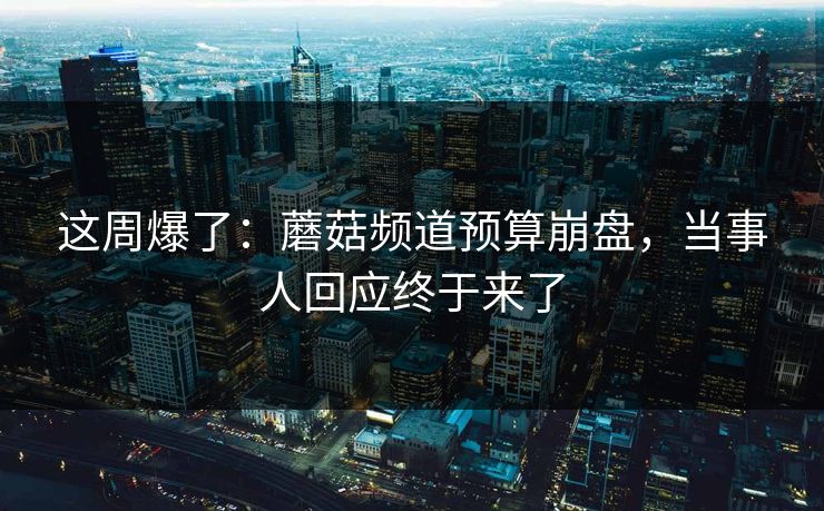 这周爆了：蘑菇频道预算崩盘，当事人回应终于来了