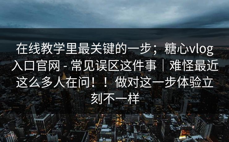 在线教学里最关键的一步；糖心vlog入口官网 - 常见误区这件事｜难怪最近这么多人在问！！做对这一步体验立刻不一样