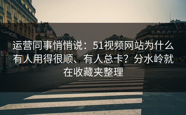 运营同事悄悄说：51视频网站为什么有人用得很顺、有人总卡？分水岭就在收藏夹整理
